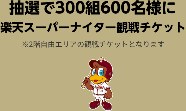 プレゼント内容SP 抽選で300組600名様に楽天スーパーナイター観戦チケット※2階自由エリアの観戦チケットとなります